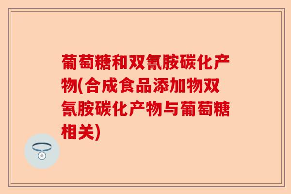 葡萄糖和双氰胺碳化产物(合成食品添加物双氰胺碳化产物与葡萄糖相关)