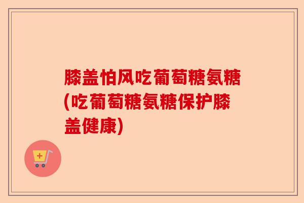 膝盖怕风吃葡萄糖氨糖(吃葡萄糖氨糖保护膝盖健康) 膝盖怕风吃葡萄糖氨糖(吃葡萄糖氨糖保护膝盖健康)