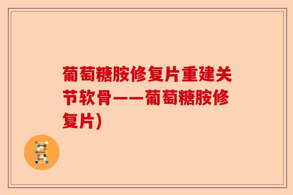 葡萄糖胺修复片重建关节软骨——葡萄糖胺修复片)