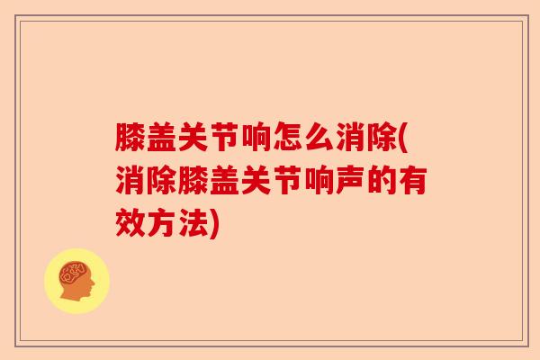 膝盖关节响怎么消除(消除膝盖关节响声的有效方法)