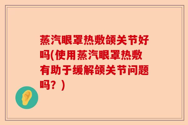 蒸汽眼罩热敷颌关节好吗(使用蒸汽眼罩热敷有助于缓解颌关节问题吗？)