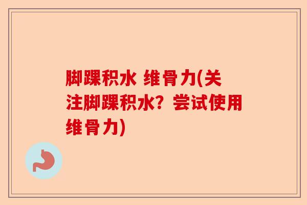 脚踝积水 维骨力(关注脚踝积水？尝试使用维骨力)