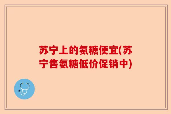苏宁上的氨糖便宜(苏宁售氨糖低价促销中)