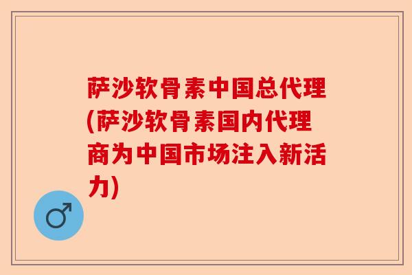 萨沙软骨素中国总代理(萨沙软骨素国内代理商为中国市场注入新活力)
