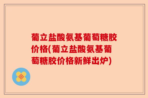 葡立盐酸氨基葡萄糖胶价格(葡立盐酸氨基葡萄糖胶价格新鲜出炉)