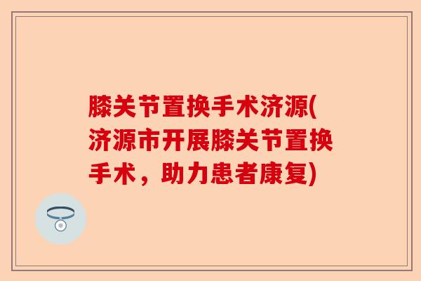 膝关节置换手术济源(济源市开展膝关节置换手术，助力患者康复)