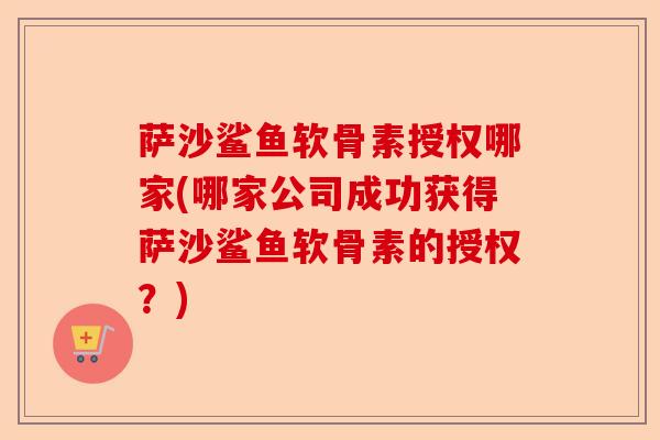 萨沙鲨鱼软骨素授权哪家(哪家公司成功获得萨沙鲨鱼软骨素的授权？)