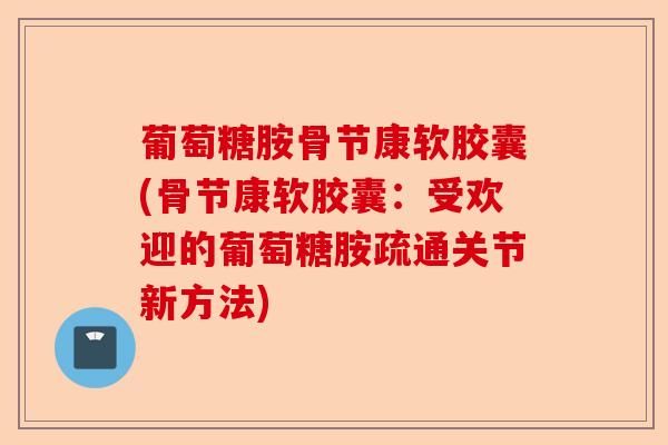 葡萄糖胺骨节康软胶囊(骨节康软胶囊:受欢迎的葡萄糖胺疏通关节新方法) 葡萄糖胺骨节康软胶囊(骨节康软胶囊:受欢迎的葡萄糖胺疏通关节新方法)