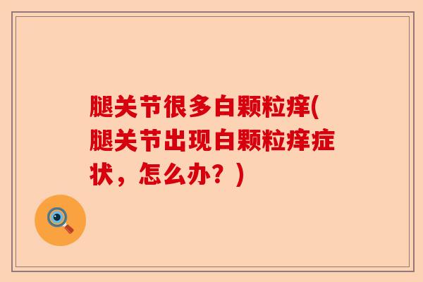 腿关节很多白颗粒痒(腿关节出现白颗粒痒症状，怎么办？)