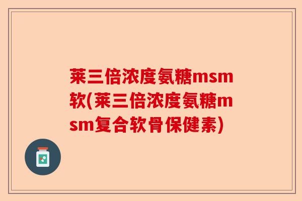 莱三倍浓度氨糖msm软(莱三倍浓度氨糖msm复合软骨保健素)