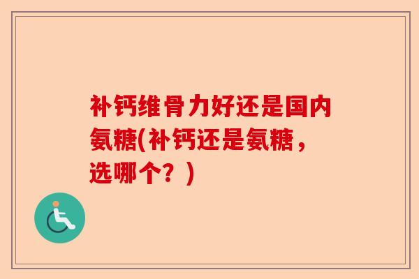 补钙维骨力好还是国内氨糖(补钙还是氨糖,选哪个?) 补钙维骨力好还是国内氨糖(补钙还是氨糖,选哪个?)