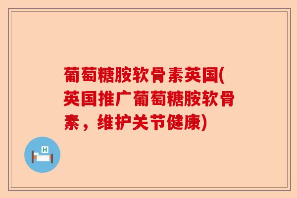 葡萄糖胺软骨素英国(英国推广葡萄糖胺软骨素，维护关节健康)