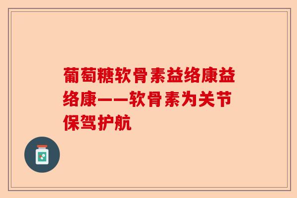 葡萄糖软骨素益络康益络康——软骨素为关节保驾护航