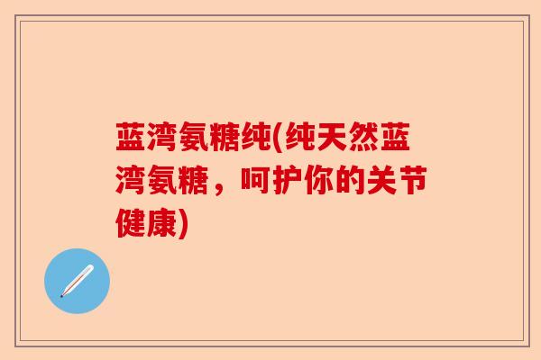 蓝湾氨糖纯(纯天然蓝湾氨糖，呵护你的关节健康)