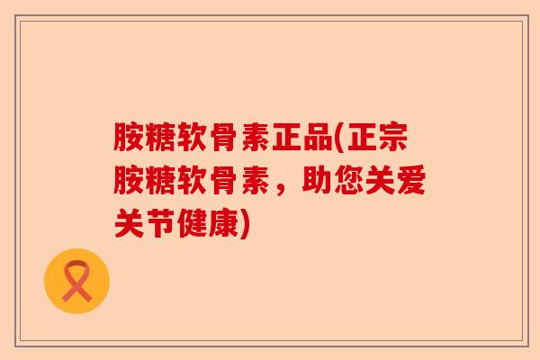 胺糖软骨素正品(正宗胺糖软骨素，助您关爱关节健康)