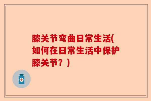 膝关节弯曲日常生活(如何在日常生活中保护膝关节？)