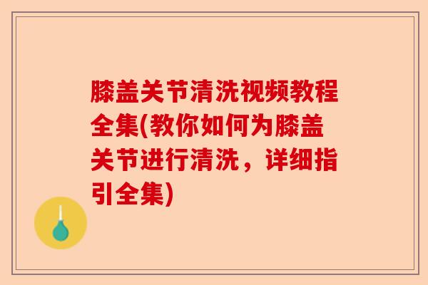 膝盖关节清洗视频教程全集(教你如何为膝盖关节进行清洗，详细指引全集)