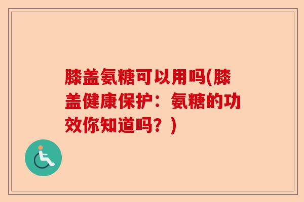 膝盖氨糖可以用吗(膝盖健康保护：氨糖的功效你知道吗？)