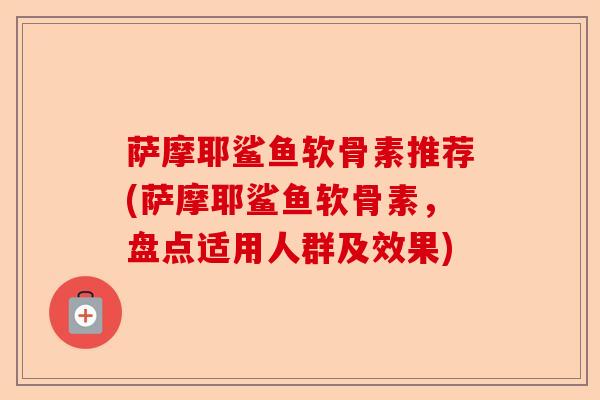 萨摩耶鲨鱼软骨素推荐(萨摩耶鲨鱼软骨素，盘点适用人群及效果)