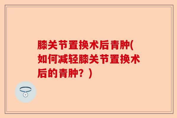 膝关节置换术后青肿(如何减轻膝关节置换术后的青肿？)