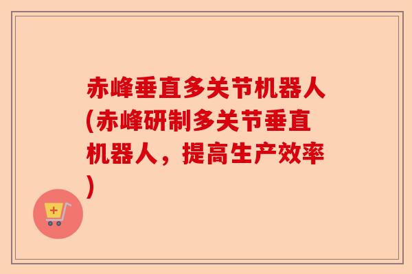 赤峰垂直多关节机器人(赤峰研制多关节垂直机器人，提高生产效率)