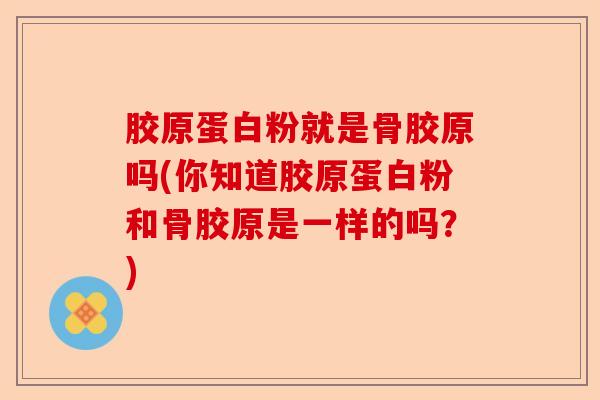 胶原蛋白粉就是骨胶原吗(你知道胶原蛋白粉和骨胶原是一样的吗？)