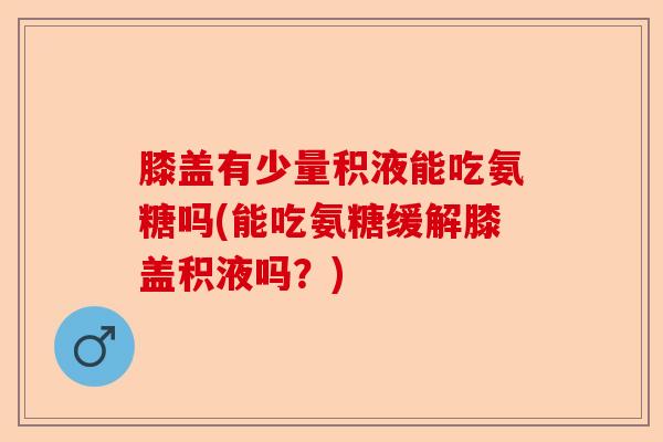膝盖有少量积液能吃氨糖吗(能吃氨糖缓解膝盖积液吗？)