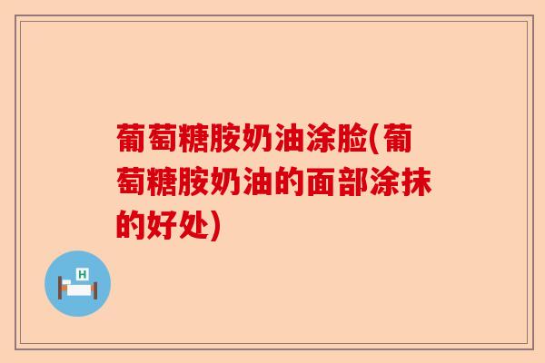 葡萄糖胺奶油涂脸(葡萄糖胺奶油的面部涂抹的好处) 葡萄糖胺奶油涂脸(葡萄糖胺奶油的面部涂抹的好处)