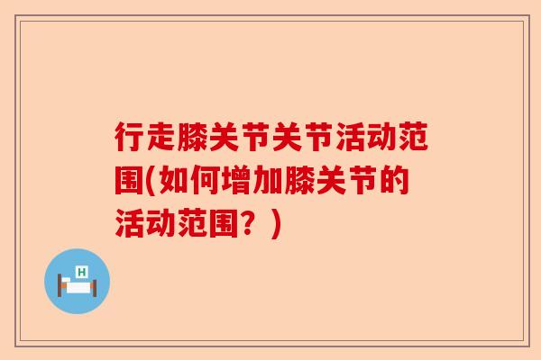 行走膝关节关节活动范围(如何增加膝关节的活动范围？)