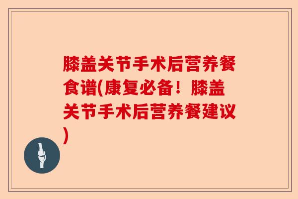 膝盖关节手术后营养餐食谱(康复必备!膝盖关节手术后营养餐建议) 膝盖关节手术后营养餐食谱(康复必备!膝盖关节手术后营养餐建议)