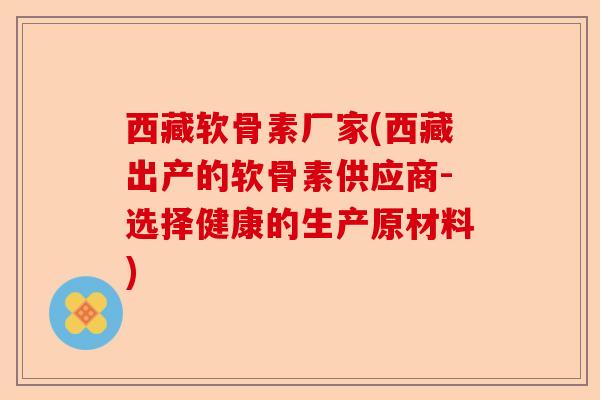 西藏软骨素厂家(西藏出产的软骨素供应商-选择健康的生产原材料)