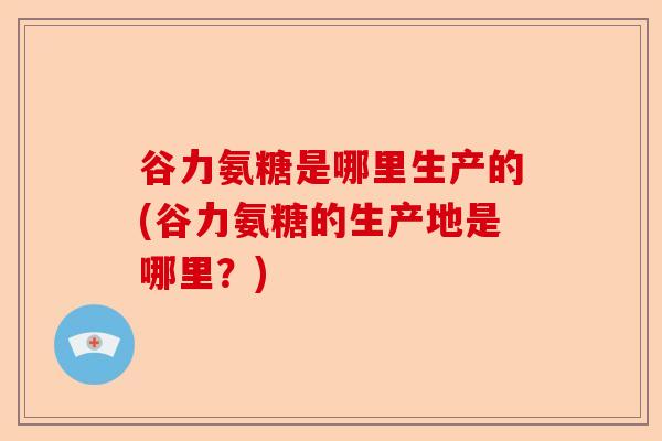 谷力氨糖是哪里生产的(谷力氨糖的生产地是哪里？)