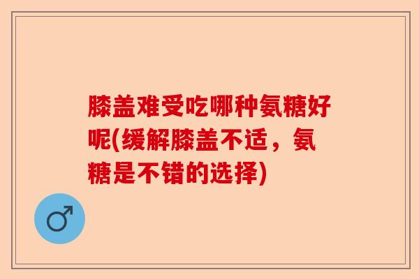膝盖难受吃哪种氨糖好呢(缓解膝盖不适，氨糖是不错的选择)
