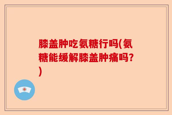 膝盖肿吃氨糖行吗(氨糖能缓解膝盖肿痛吗？)