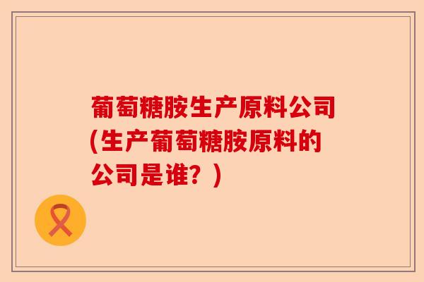 葡萄糖胺生产原料公司(生产葡萄糖胺原料的公司是谁？)