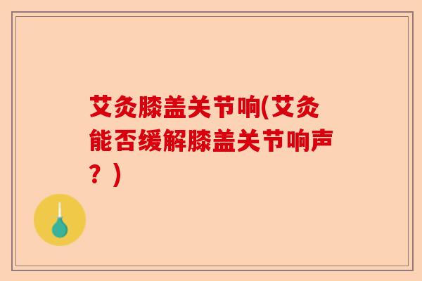 艾灸膝盖关节响(艾灸能否缓解膝盖关节响声？)
