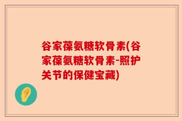 谷家葆氨糖软骨素(谷家葆氨糖软骨素-照护关节的保健宝藏)