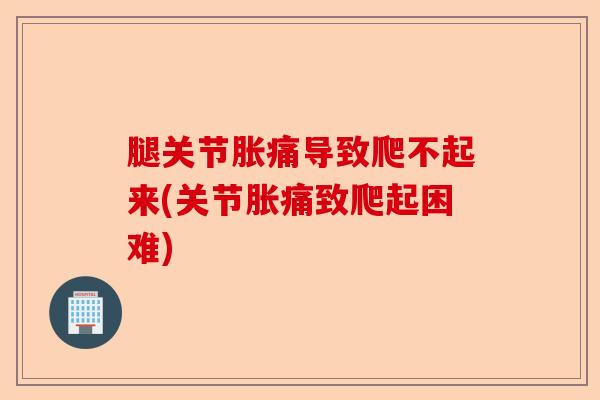 腿关节胀痛导致爬不起来(关节胀痛致爬起困难)