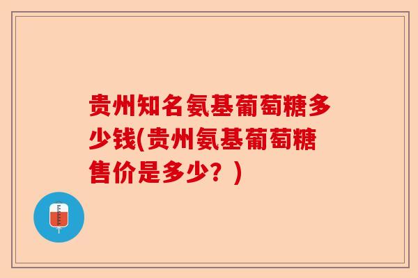 贵州知名氨基葡萄糖多少钱(贵州氨基葡萄糖售价是多少？)