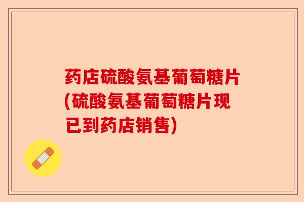 药店硫酸氨基葡萄糖片(硫酸氨基葡萄糖片现已到药店销售)