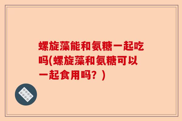 螺旋藻能和氨糖一起吃吗(螺旋藻和氨糖可以一起食用吗？)