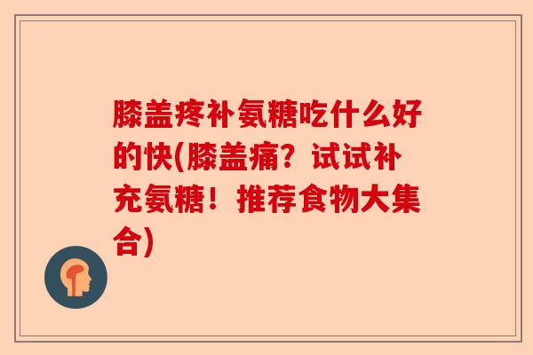膝盖疼补氨糖吃什么好的快(膝盖痛？试试补充氨糖！推荐食物大集合)