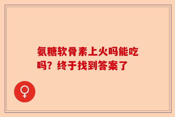 氨糖软骨素上火吗能吃吗？终于找到答案了