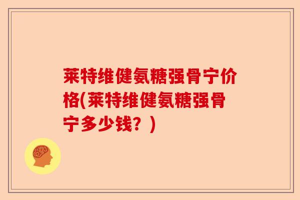 莱特维健氨糖强骨宁价格(莱特维健氨糖强骨宁多少钱？)