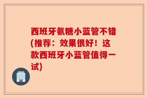 西班牙氨糖小蓝管不错(推荐：效果很好！这款西班牙小蓝管值得一试)