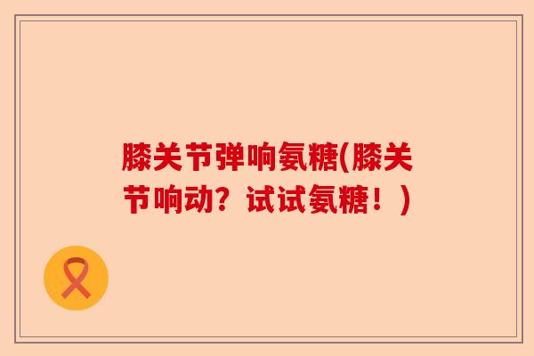 膝关节弹响氨糖(膝关节响动？试试氨糖！)