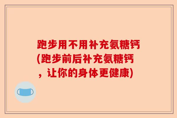 跑步用不用补充氨糖钙(跑步前后补充氨糖钙，让你的身体更健康)