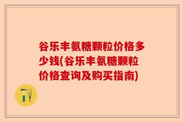 谷乐丰氨糖颗粒价格多少钱(谷乐丰氨糖颗粒价格查询及购买指南)