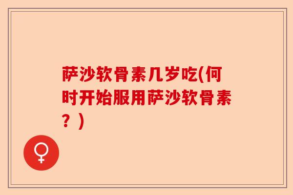 萨沙软骨素几岁吃(何时开始服用萨沙软骨素？)
