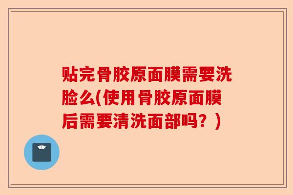 贴完骨胶原面膜需要洗脸么(使用骨胶原面膜后需要清洗面部吗？)